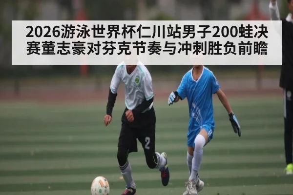 2026游泳世界杯仁川站男子200蛙决赛董志豪对芬克节奏与冲刺胜负前瞻